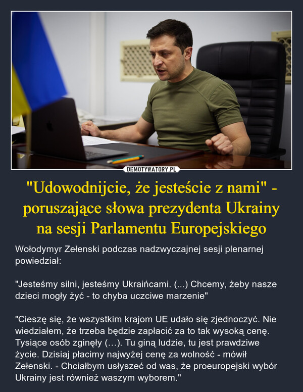 "Udowodnijcie, że jesteście z nami" - poruszające słowa prezydenta Ukrainyna sesji Parlamentu Europejskiego – Wołodymyr Zełenski podczas nadzwyczajnej sesji plenarnej powiedział: "Jesteśmy silni, jesteśmy Ukraińcami. (...) Chcemy, żeby nasze dzieci mogły żyć - to chyba uczciwe marzenie" "Cieszę się, że wszystkim krajom UE udało się zjednoczyć. Nie wiedziałem, że trzeba będzie zapłacić za to tak wysoką cenę. Tysiące osób zginęły (…). Tu giną ludzie, tu jest prawdziwe życie. Dzisiaj płacimy najwyżej cenę za wolność - mówił Zełenski. - Chciałbym usłyszeć od was, że proeuropejski wybór Ukrainy jest również waszym wyborem." 