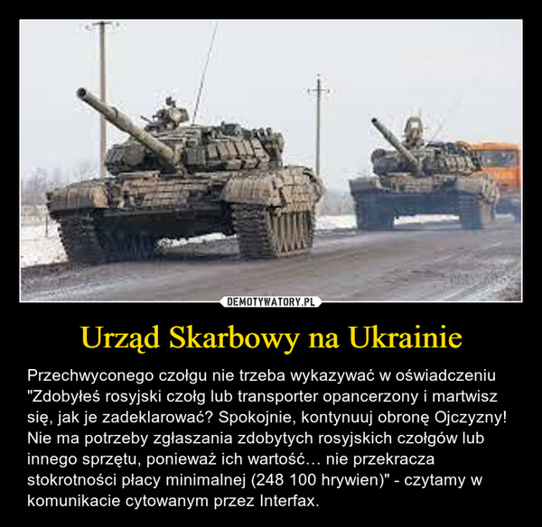 Urząd Skarbowy na Ukrainie – Przechwyconego czołgu nie trzeba wykazywać w oświadczeniu"Zdobyłeś rosyjski czołg lub transporter opancerzony i martwisz się, jak je zadeklarować? Spokojnie, kontynuuj obronę Ojczyzny! Nie ma potrzeby zgłaszania zdobytych rosyjskich czołgów lub innego sprzętu, ponieważ ich wartość… nie przekracza stokrotności płacy minimalnej (248 100 hrywien)" - czytamy w komunikacie cytowanym przez Interfax. 