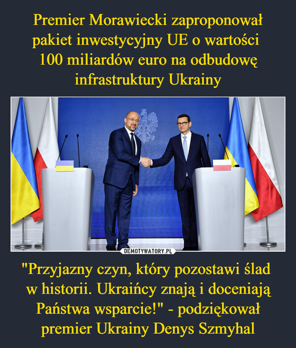 Premier Morawiecki zaproponował pakiet inwestycyjny UE o wartości 
100 miliardów euro na odbudowę infrastruktury Ukrainy "Przyjazny czyn, który pozostawi ślad 
w historii. Ukraińcy znają i doceniają Państwa wsparcie!" - podziękował premier Ukrainy Denys Szmyhal