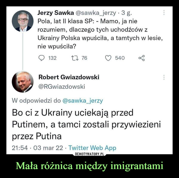 Mała różnica między imigrantami –  Jerzy Sawka @sawka_jerzy · 3 g.Pola, lat II klasa SP: - Mamo, ja nierozumiem, dlaczego tych uchodźców zUkrainy Polska wpuściła, a tamtych w lesie,nie wpuściła?13227 76540Robert Gwiazdowski@RGwiazdowskiW odpowiedzi do @sawka_jerzyBo ci z Ukrainy uciekają przedPutinem, a tamci zostali przywiezieniprzez Putina21:54 · 03 mar 22 · Twitter Web App