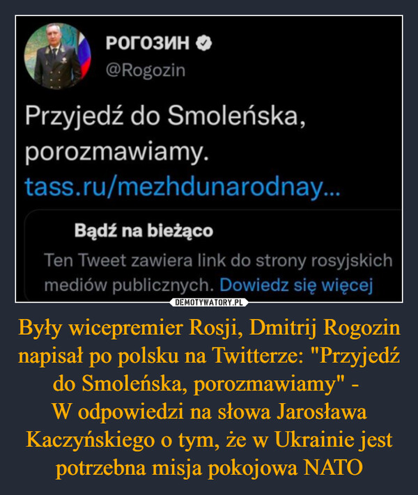 Były wicepremier Rosji, Dmitrij Rogozin napisał po polsku na Twitterze: "Przyjedź do Smoleńska, porozmawiamy" - W odpowiedzi na słowa Jarosława Kaczyńskiego o tym, że w Ukrainie jest potrzebna misja pokojowa NATO –  Przyjedź do Smoleńska, porozmawiamy.