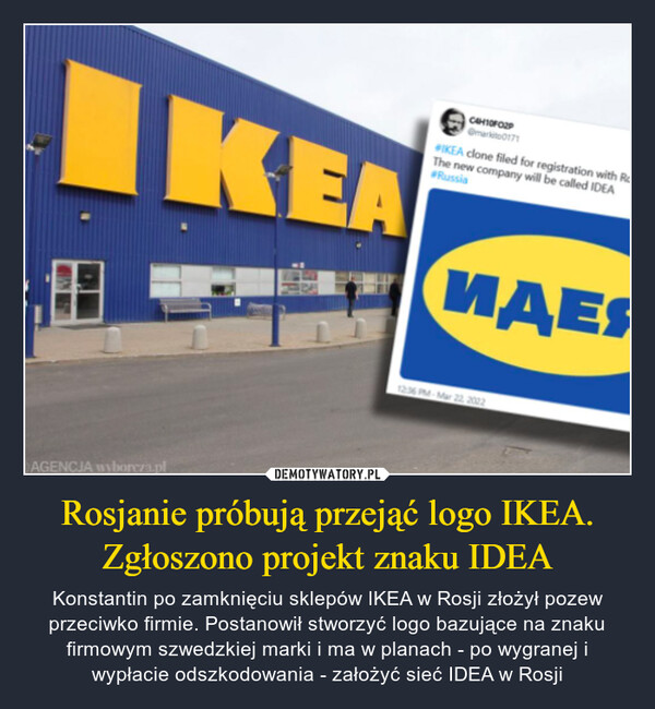 Rosjanie próbują przejąć logo IKEA. Zgłoszono projekt znaku IDEA – Konstantin po zamknięciu sklepów IKEA w Rosji złożył pozew przeciwko firmie. Postanowił stworzyć logo bazujące na znaku firmowym szwedzkiej marki i ma w planach - po wygranej i wypłacie odszkodowania - założyć sieć IDEA w Rosji 
