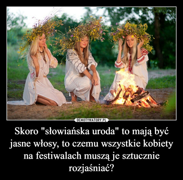 Skoro "słowiańska uroda" to mają być jasne włosy, to czemu wszystkie kobiety na festiwalach muszą je sztucznie rozjaśniać? –  