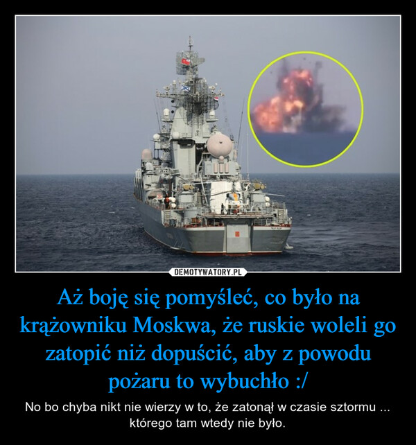 Aż boję się pomyśleć, co było na krążowniku Moskwa, że ruskie woleli go zatopić niż dopuścić, aby z powodu pożaru to wybuchło :/ – No bo chyba nikt nie wierzy w to, że zatonął w czasie sztormu ... którego tam wtedy nie było. 