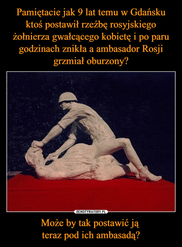 Pamiętacie jak 9 lat temu w Gdańsku ktoś postawił rzeźbę rosyjskiego żołnierza gwałcącego kobietę i po paru godzinach znikła a ambasador Rosji grzmiał oburzony? Może by tak postawić ją 
teraz pod ich ambasadą?