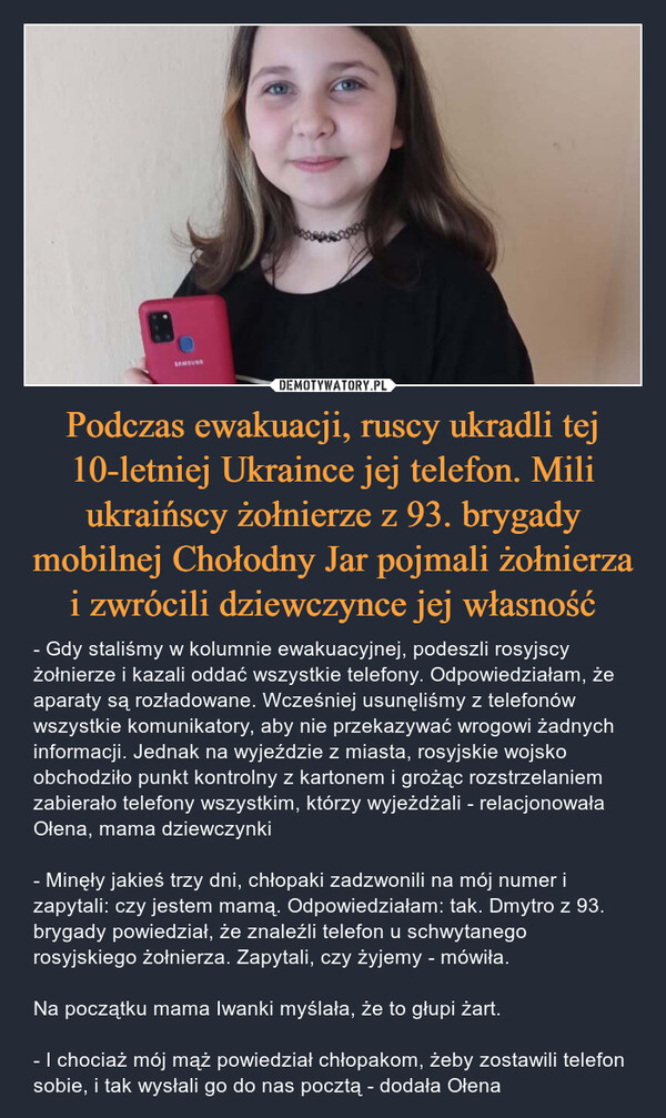 Podczas ewakuacji, ruscy ukradli tej 10-letniej Ukraince jej telefon. Mili ukraińscy żołnierze z 93. brygady mobilnej Chołodny Jar pojmali żołnierza i zwrócili dziewczynce jej własność – - Gdy staliśmy w kolumnie ewakuacyjnej, podeszli rosyjscy żołnierze i kazali oddać wszystkie telefony. Odpowiedziałam, że aparaty są rozładowane. Wcześniej usunęliśmy z telefonów wszystkie komunikatory, aby nie przekazywać wrogowi żadnych informacji. Jednak na wyjeździe z miasta, rosyjskie wojsko obchodziło punkt kontrolny z kartonem i grożąc rozstrzelaniem zabierało telefony wszystkim, którzy wyjeżdżali - relacjonowała Ołena, mama dziewczynki- Minęły jakieś trzy dni, chłopaki zadzwonili na mój numer i zapytali: czy jestem mamą. Odpowiedziałam: tak. Dmytro z 93. brygady powiedział, że znaleźli telefon u schwytanego rosyjskiego żołnierza. Zapytali, czy żyjemy - mówiła.Na początku mama Iwanki myślała, że to głupi żart.- I chociaż mój mąż powiedział chłopakom, żeby zostawili telefon sobie, i tak wysłali go do nas pocztą - dodała Ołena 