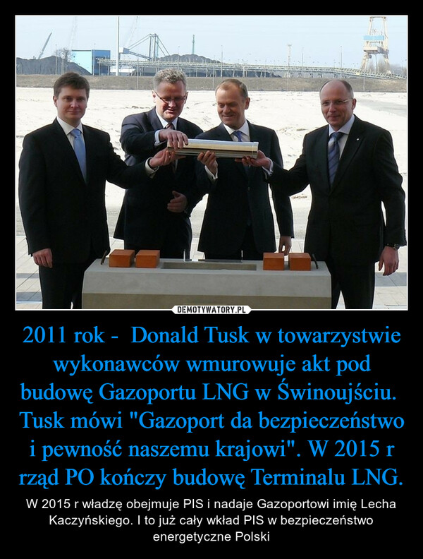 2011 rok -  Donald Tusk w towarzystwie wykonawców wmurowuje akt pod budowę Gazoportu LNG w Świnoujściu. Tusk mówi "Gazoport da bezpieczeństwo i pewność naszemu krajowi". W 2015 r rząd PO kończy budowę Terminalu LNG. – W 2015 r władzę obejmuje PIS i nadaje Gazoportowi imię Lecha Kaczyńskiego. I to już cały wkład PIS w bezpieczeństwo energetyczne Polski 
