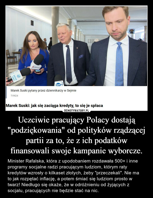 Uczciwie pracujący Polacy dostają "podziękowania" od polityków rządzącej partii za to, że z ich podatków finansowali swoje kampanie wyborcze. – Minister Rafalska, która z upodobaniem rozdawała 500+ i inne programy socjalne radzi pracującym ludziom, którym raty kredytów wzrosły o kilkaset złotych, żeby "przeczekali". Nie ma to jak rozpętać inflację, a potem śmiać się ludziom prosto w twarz! Niedługo się okaże, że w odróżnieniu od żyjących z socjalu, pracujących nie będzie stać na nic. 