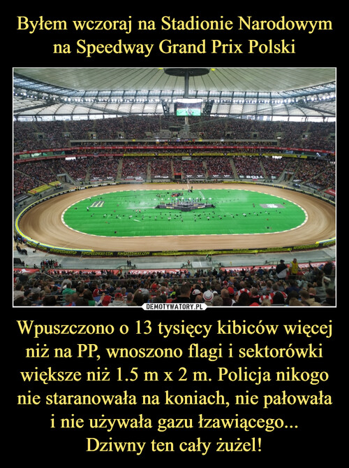 Byłem wczoraj na Stadionie Narodowym na Speedway Grand Prix Polski Wpuszczono o 13 tysięcy kibiców więcej niż na PP, wnoszono flagi i sektorówki większe niż 1.5 m x 2 m. Policja nikogo nie staranowała na koniach, nie pałowała i nie używała gazu łzawiącego...
Dziwny ten cały żużel!