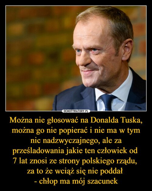 Można nie głosować na Donalda Tuska, można go nie popierać i nie ma w tym nic nadzwyczajnego, ale za prześladowania jakie ten człowiek od 
7 lat znosi ze strony polskiego rządu, 
za to że wciąż się nie poddał 
- chłop ma mój szacunek