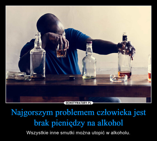 Najgorszym problemem człowieka jest brak pieniędzy na alkohol – Wszystkie inne smutki można utopić w alkoholu. 