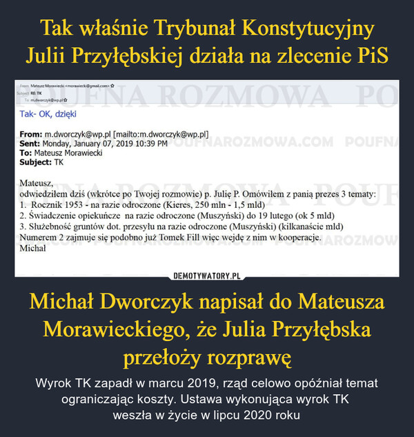 Michał Dworczyk napisał do Mateusza Morawieckiego, że Julia Przyłębska przełoży rozprawę – Wyrok TK zapadł w marcu 2019, rząd celowo opóźniał temat ograniczając koszty. Ustawa wykonująca wyrok TK weszła w życie w lipcu 2020 roku tom Mateusz Morawiecki <motavneckt@gmail.com>tr RETK rn.dworczyk@wp.pl Tak- OK, dzięki From: m.dworczyk@wp.pl [mailto:m.dworczyk@wp.pl] Sent: Monday, January 07, 2019 10:39 PM To: Mateusz Morawiecki Subject: TK Mateusz, odwiedziłem dziś (wkrótce po Twojej rozmowie) p. Julię P. Omówiłem z panią prezes 3 tematy: 1. Rocznik 1953 - na razie odroczone (Kieres, 250 mln - 1,5 mld) 2. Świadczenie opiekuńcze na razie odroczone (Muszyński) do 19 lutego (ok 5 mld) 3. Służebność gruntów dot. przesylu na razie odroczone (Muszyński) (kilkanaście mld) Numerem 2 zajmuje się podobno już Tomek Fill więc wejdę z nim w kooperacje. Michał