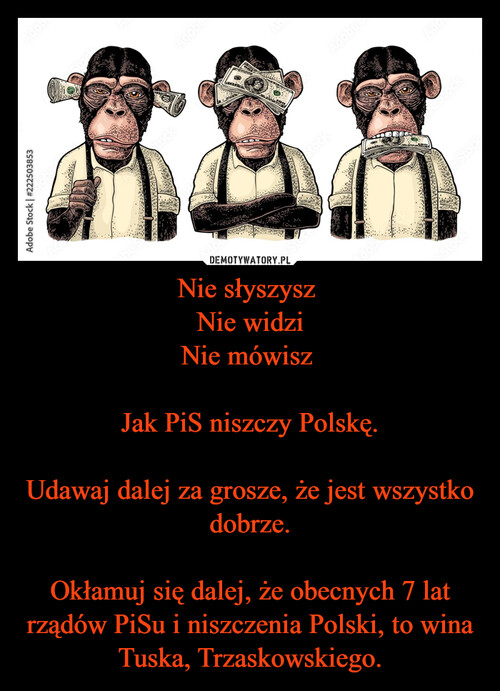 Nie słyszysz 
Nie widzi
Nie mówisz 

Jak PiS niszczy Polskę.

Udawaj dalej za grosze, że jest wszystko dobrze.

Okłamuj się dalej, że obecnych 7 lat rządów PiSu i niszczenia Polski, to wina Tuska, Trzaskowskiego.