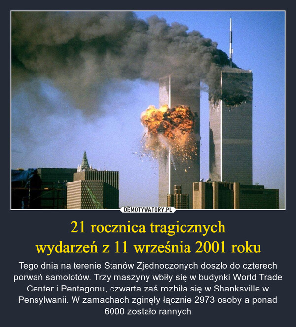 21 rocznica tragicznychwydarzeń z 11 września 2001 roku – Tego dnia na terenie Stanów Zjednoczonych doszło do czterech porwań samolotów. Trzy maszyny wbiły się w budynki World Trade Center i Pentagonu, czwarta zaś rozbiła się w Shanksville w Pensylwanii. W zamachach zginęły łącznie 2973 osoby a ponad 6000 zostało rannych 