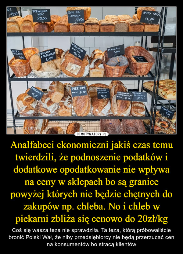 Analfabeci ekonomiczni jakiś czas temu twierdzili, że podnoszenie podatków i dodatkowe opodatkowanie nie wpływa na ceny w sklepach bo są granice powyżej których nie będzie chętnych do zakupów np. chleba. No i chleb w piekarni zbliża się cenowo do 20zł/kg – Coś się wasza teza nie sprawdziła. Ta teza, którą próbowaliście bronić Polski Wał, że niby przedsiębiorcy nie będą przerzucać cen na konsumentów bo stracą klientów 