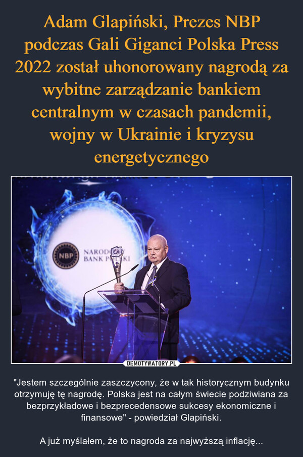  – "Jestem szczególnie zaszczycony, że w tak historycznym budynku otrzymuję tę nagrodę. Polska jest na całym świecie podziwiana za bezprzykładowe i bezprecedensowe sukcesy ekonomiczne i finansowe" - powiedział Glapiński.A już myślałem, że to nagroda za najwyższą inflację... 