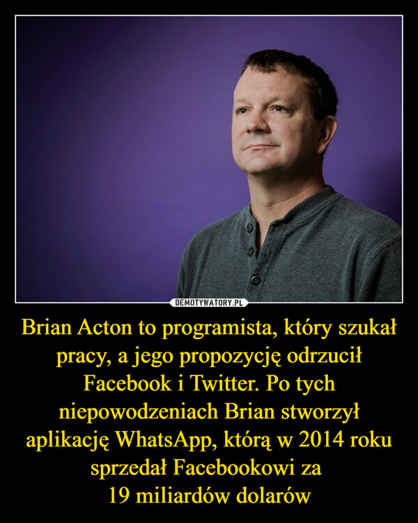 Brian Acton to programista, który szukał pracy, a jego propozycję odrzucił Facebook i Twitter. Po tych niepowodzeniach Brian stworzył aplikację WhatsApp, którą w 2014 roku sprzedał Facebookowi za 19 miliardów dolarów –  