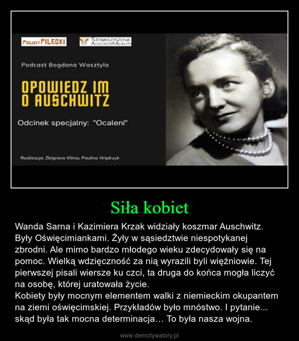 Siła kobiet – Wanda Sarna i Kazimiera Krzak widziały koszmar Auschwitz. Były Oświęcimiankami. Żyły w sąsiedztwie niespotykanej zbrodni. Ale mimo bardzo młodego wieku zdecydowały się na pomoc. Wielką wdzięczność za nią wyrazili byli więźniowie. Tej pierwszej pisali wiersze ku czci, ta druga do końca mogła liczyć na osobę, której uratowała życie. Kobiety były mocnym elementem walki z niemieckim okupantem na ziemi oświęcimskiej. Przykładów było mnóstwo. I pytanie... skąd była tak mocna determinacja… To była nasza wojna. 
