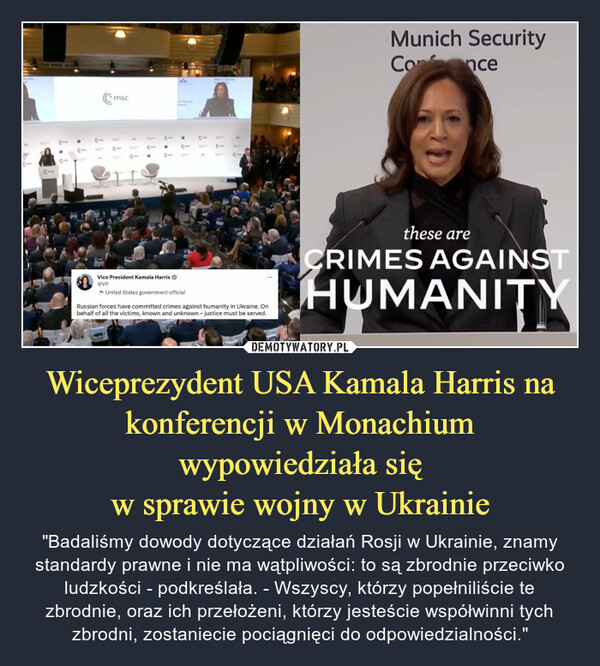 Wiceprezydent USA Kamala Harris na konferencji w Monachium wypowiedziała sięw sprawie wojny w Ukrainie – "Badaliśmy dowody dotyczące działań Rosji w Ukrainie, znamy standardy prawne i nie ma wątpliwości: to są zbrodnie przeciwko ludzkości - podkreślała. - Wszyscy, którzy popełniliście te zbrodnie, oraz ich przełożeni, którzy jesteście współwinni tych zbrodni, zostaniecie pociągnięci do odpowiedzialności." 