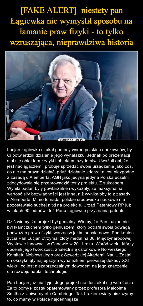  – Lucjan Łągiewka szukał pomocy wśród polskich naukowców, by Ci potwierdzili działanie jego wynalazku. Jednak po prezentacji stał się obiektem krytyki i obiektem szyderstw. Uważali oni, że jest naciągaczem i próbuje sprzedać swoje urządzenie jako coś, co nie ma prawa działać, gdyż działanie zderzaka jest niezgodne z zasadą d’Alemberta. AGH jako jedyna jedyna Polska uczelni zdecydowała się przeprowadzić testy projektu. Z sukcesem. Wyniki badań były powtarzalne i wykazały, że maksymalna wartość siły bezwładności jest inna, niż wynikałoby to z zasady d'Alemberta. Mimo to nadal polskie środowisko naukowe nie pozostawiało suchej nitki na projekcie. Urząd Patentowy RP już w latach 90’ odmówił też Panu Łągiewce przyznania patentu. Dziś wiemy, że projekt był genialny. Wiemy, że Pan Lucjan nie był kłamczuchem tylko geniuszem, który potrafił swoją odwagą podważać prawa fizyki tworząc w jakim sensie nowe. Pod koniec życia Pan Lucjan otrzymał złoty medal na 38. Międzynarodowej Wystawie Innowacji w Genewie w 2011 roku. Wśród wielu, którzy docenili jego twórczość, znaleźli się członkowie Norweskiego Komitetu Noblowskiego oraz Szwedzkiej Akademii Nauk. Został on okrzyknięty najlepszym wynalazkiem pierwszej dekady XXI wieku, co jest niezaprzeczalnym dowodem na jego znaczenie dla rozwoju nauki i technologii. Pan Lucjan już nie żyje. Jego projekt nie doczekał się wdrożenia. Za to pomysł został opatentowany przez profesora Malcolma Smitha z Uniwersytetu Cambridge. Tak brakiem wiary niszczymy to, co mamy w Polsce najcenniejsze 