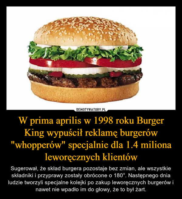 W prima aprilis w 1998 roku Burger King wypuścił reklamę burgerów "whopperów" specjalnie dla 1.4 miliona leworęcznych klientów – Sugerował, że skład burgera pozostaje bez zmian, ale wszystkie składniki i przyprawy zostały obrócone o 180°. Następnego dnia ludzie tworzyli specjalne kolejki po zakup leworęcznych burgerów i nawet nie wpadło im do głowy, że to był żart. 