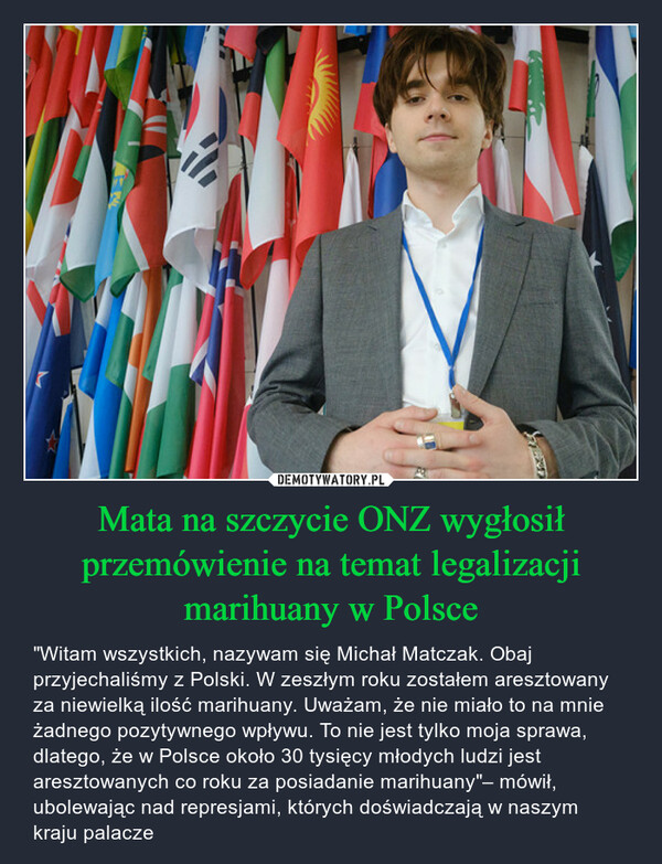 Mata na szczycie ONZ wygłosił przemówienie na temat legalizacji marihuany w Polsce – "Witam wszystkich, nazywam się Michał Matczak. Obaj przyjechaliśmy z Polski. W zeszłym roku zostałem aresztowany za niewielką ilość marihuany. Uważam, że nie miało to na mnie żadnego pozytywnego wpływu. To nie jest tylko moja sprawa, dlatego, że w Polsce około 30 tysięcy młodych ludzi jest aresztowanych co roku za posiadanie marihuany"– mówił, ubolewając nad represjami, których doświadczają w naszym kraju palacze 