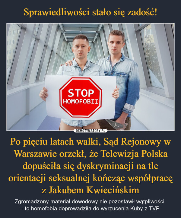 Po pięciu latach walki, Sąd Rejonowy w Warszawie orzekł, że Telewizja Polska dopuściła się dyskryminacji na tle orientacji seksualnej kończąc współpracę z Jakubem Kwiecińskim – Zgromadzony materiał dowodowy nie pozostawił wątpliwości - to homofobia doprowadziła do wyrzucenia Kuby z TVP ITCSTOPHOMOFOBII