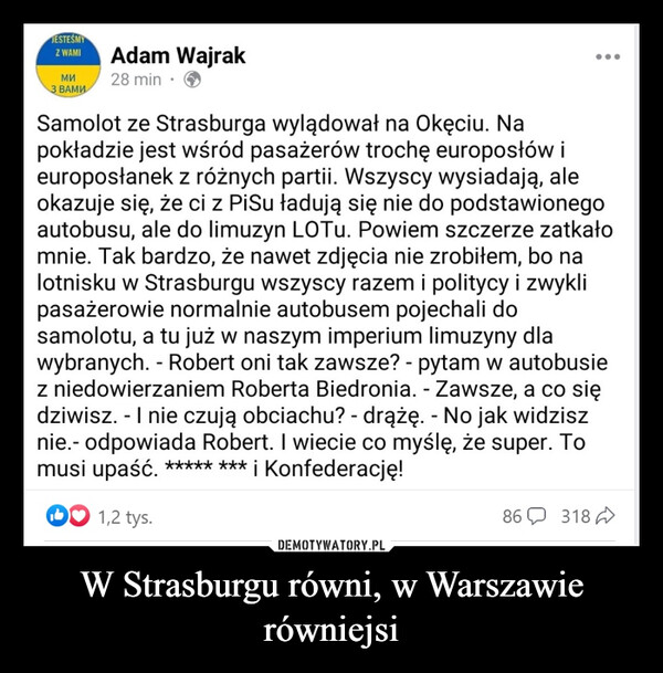 W Strasburgu równi, w Warszawie równiejsi –  JESTEŚMYZ WAMI Adam Wajrak28 min.МИЗ ВАМИSamolot ze Strasburga wylądował na Okęciu. Napokładzie jest wśród pasażerów trochę europosłów ieuroposłanek z różnych partii. Wszyscy wysiadają, aleokazuje się, że ci z PiSu ładują się nie do podstawionegoautobusu, ale do limuzyn LOTu. Powiem szczerze zatkałomnie. Tak bardzo, że nawet zdjęcia nie zrobiłem, bo nalotnisku w Strasburgu wszyscy razem i politycy i zwyklipasażerowie normalnie autobusem pojechali dosamolotu, a tu już w naszym imperium limuzyny dlawybranych. - Robert oni tak zawsze? - pytam w autobusiez niedowierzaniem Roberta Biedronia. - Zawsze, a co siędziwisz. - I nie czują obciachu? - drążę. - No jak widzisznie.- odpowiada Robert. I wiecie co myślę, że super. Tomusi upaść. ***** *** i Konfederację!1,2 tys.86 318