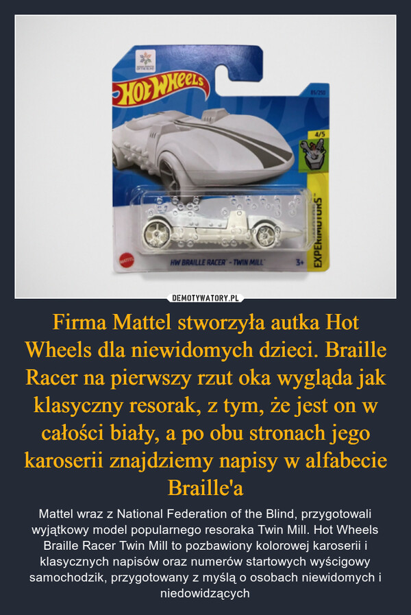 Firma Mattel stworzyła autka Hot Wheels dla niewidomych dzieci. Braille Racer na pierwszy rzut oka wygląda jak klasyczny resorak, z tym, że jest on w całości biały, a po obu stronach jego karoserii znajdziemy napisy w alfabecie Braille'a