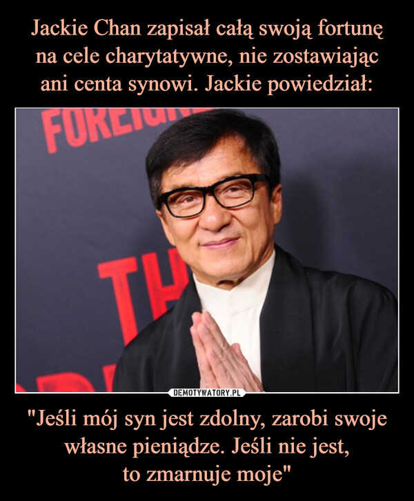 Jackie Chan zapisał całą swoją fortunę na cele charytatywne, nie zostawiając
ani centa synowi. Jackie powiedział: "Jeśli mój syn jest zdolny, zarobi swoje własne pieniądze. Jeśli nie jest,
to zmarnuje moje"