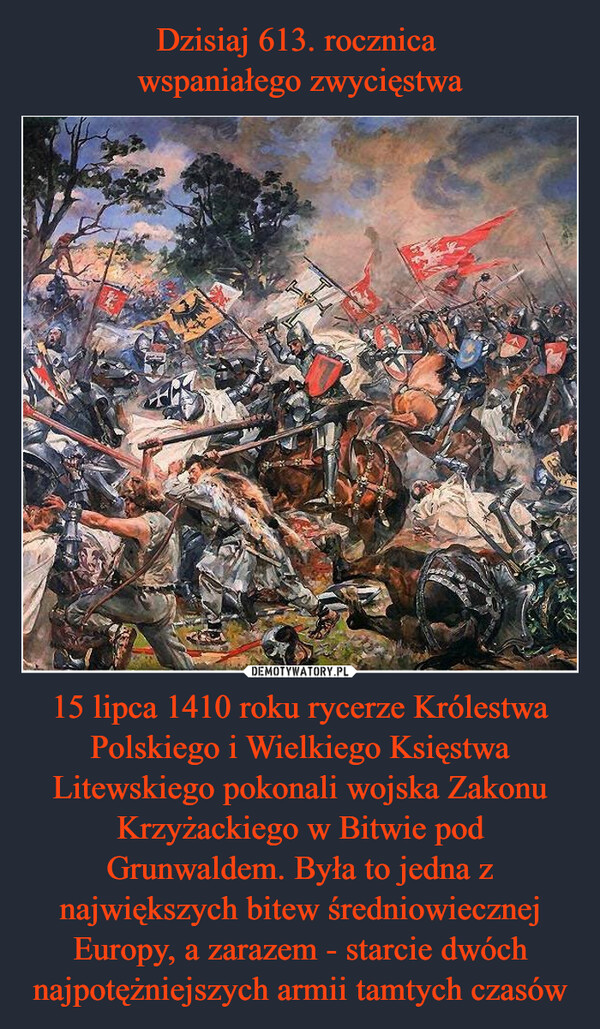 15 lipca 1410 roku rycerze Królestwa Polskiego i Wielkiego Księstwa Litewskiego pokonali wojska Zakonu Krzyżackiego w Bitwie pod Grunwaldem. Była to jedna z największych bitew średniowiecznej Europy, a zarazem - starcie dwóch najpotężniejszych armii tamtych czasów –  