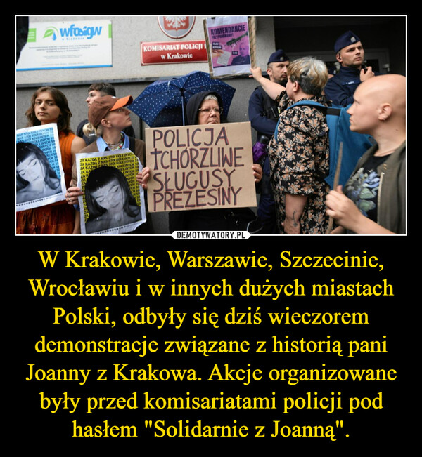 W Krakowie, Warszawie, Szczecinie, Wrocławiu i w innych dużych miastach Polski, odbyły się dziś wieczorem demonstracje związane z historią pani Joanny z Krakowa. Akcje organizowane były przed komisariatami policji pod hasłem "Solidarnie z Joanną". –  NAS STOF KOLE INYCH TONAS STOI KOLEJNYCH 10NAS STOI KOLEJNYCH 10KOLEJNYCH 10OLEJNYCH 10EINYCH 10UNYCH 10NYCH 10VYCH 10wfosigwYCH 10CH 10CH 10ZA KAŻDA Z NAS STOI KOLEJNYCHZA KAZDA Z NAS STOI KOZA KAZDA Z NAS STOIZA KAZA KZA10MON 10EINYCH 10UNYCH 10NYCHVYCH 1www.sougeYCH 10YCH 10CH 10CH 10101010KOMISARIAT POLICJIw KrakowieKOMENDANCIEPRZYPOMINAMY!POLICJATCHORZLINESŁUGUSYPREZESINY