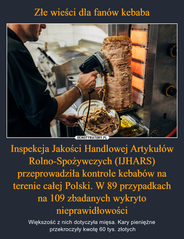 Złe wieści dla fanów kebaba Inspekcja Jakości Handlowej Artykułów Rolno-Spożywczych (IJHARS) przeprowadziła kontrole kebabów na terenie całej Polski. W 89 przypadkach na 109 zbadanych wykryto nieprawidłowości