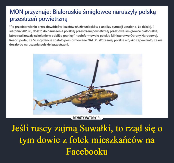 Jeśli ruscy zajmą Suwałki, to rząd się o tym dowie z fotek mieszkańców na Facebooku –  MON przyznaje: Białoruskie śmigłowce naruszyły polskąprzestrzeń powietrzną"Po przedstawieniu przez dowódców i szefów służb wniosków z analizy sytuacji ustalono, że dzisiaj, 1sierpnia 2023 r., doszło do naruszenia polskiej przestrzeni powietrznej przez dwa śmigłowce białoruskie,które realizowały szkolenie w pobliżu granicy" - poinformowało polskie Ministerstwo Obrony Narodowej.Resort podał, że "o incydencie zostało poinformowane NATO". Wcześniej polskie wojsko zapewniało, że niedoszło do naruszenia polskiej przestrzeni.