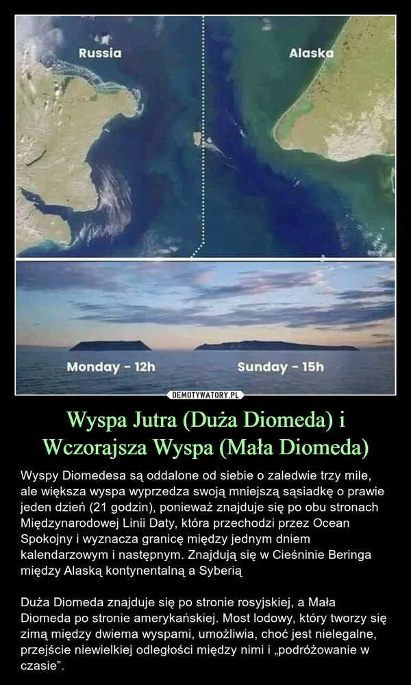 Wyspa Jutra (Duża Diomeda) i Wczorajsza Wyspa (Mała Diomeda) – Wyspy Diomedesa są oddalone od siebie o zaledwie trzy mile, ale większa wyspa wyprzedza swoją mniejszą sąsiadkę o prawie jeden dzień (21 godzin), ponieważ znajduje się po obu stronach Międzynarodowej Linii Daty, która przechodzi przez Ocean Spokojny i wyznacza granicę między jednym dniem kalendarzowym i następnym. Znajdują się w Cieśninie Beringa między Alaską kontynentalną a SyberiąDuża Diomeda znajduje się po stronie rosyjskiej, a Mała Diomeda po stronie amerykańskiej. Most lodowy, który tworzy się zimą między dwiema wyspami, umożliwia, choć jest nielegalne, przejście niewielkiej odległości między nimi i „podróżowanie w czasie”. RussiaMonday - 12hAlaskaSunday - 15h