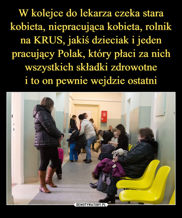 W kolejce do lekarza czeka stara kobieta, niepracująca kobieta, rolnik na KRUS, jakiś dzieciak i jeden pracujący Polak, który płaci za nich wszystkich składki zdrowotne
i to on pewnie wejdzie ostatni