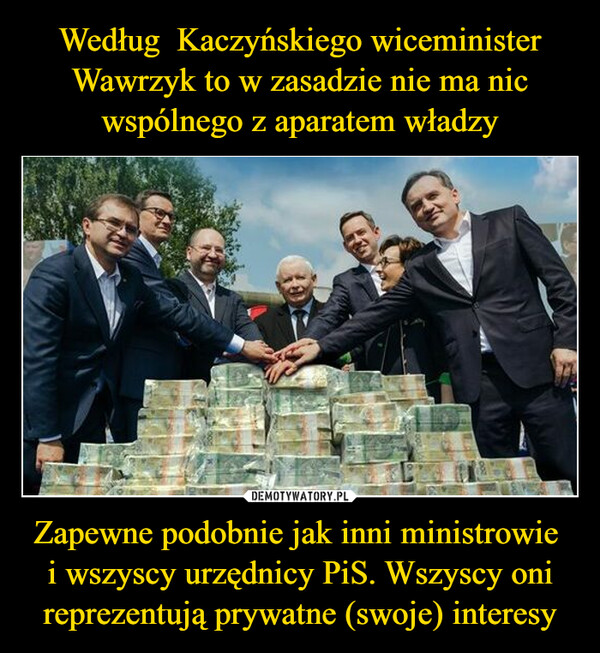 Według  Kaczyńskiego wiceminister Wawrzyk to w zasadzie nie ma nic wspólnego z aparatem władzy Zapewne podobnie jak inni ministrowie 
i wszyscy urzędnicy PiS. Wszyscy oni reprezentują prywatne (swoje) interesy