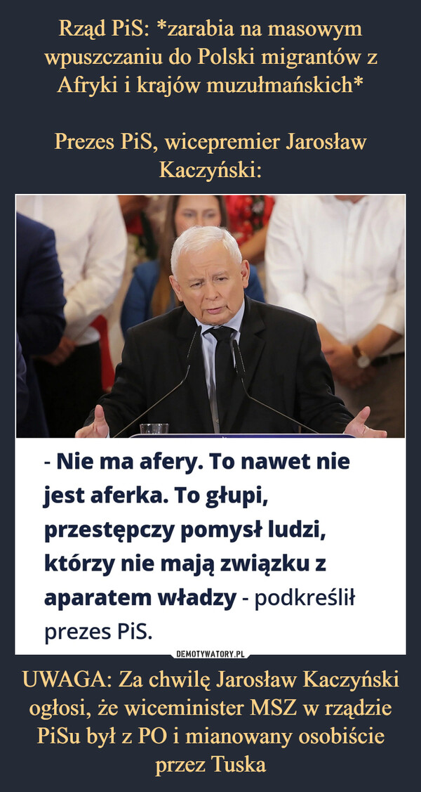 UWAGA: Za chwilę Jarosław Kaczyński ogłosi, że wiceminister MSZ w rządzie PiSu był z PO i mianowany osobiście przez Tuska –  Nie ma afery. To nawet niejest aferka. To głupi,przestępczy pomysł ludzi,którzy nie mają związku zaparatem władzy - podkreśliłprezes PiS.