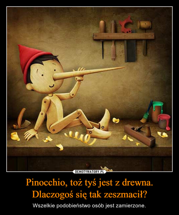 Pinocchio, toż tyś jest z drewna. Dlaczogoś się tak zeszmacił?