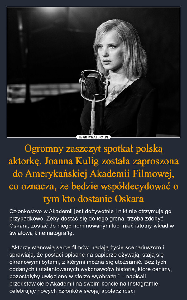 Ogromny zaszczyt spotkał polską aktorkę. Joanna Kulig została zaproszona do Amerykańskiej Akademii Filmowej, co oznacza, że będzie współdecydować o tym kto dostanie Oskara – Członkostwo w Akademii jest dożywotnie i nikt nie otrzymuje go przypadkowo. Żeby dostać się do tego grona, trzeba zdobyć Oskara, zostać do niego nominowanym lub mieć istotny wkład w światową kinematografię.„Aktorzy stanowią serce filmów, nadają życie scenariuszom i sprawiają, że postaci opisane na papierze ożywają, stają się ekranowymi bytami, z którymi można się utożsamić. Bez tych oddanych i utalentowanych wykonawców historie, które cenimy, pozostałyby uwięzione w sferze wyobraźni” – napisali przedstawiciele Akademii na swoim koncie na Instagramie, celebrując nowych członków swojej społeczności 