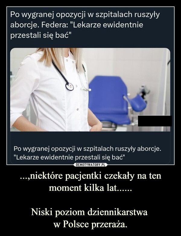 ...,niektóre pacjentki czekały na ten moment kilka lat......Niski poziom dziennikarstwa w Polsce przeraża. –  Po wygranej opozycji w szpitalach ruszyłyaborcje. Federa: "Lekarze ewidentnieprzestali się bać"Po wygranej opozycji w szpitalach ruszyły aborcje."Lekarze ewidentnie przestali się bać"