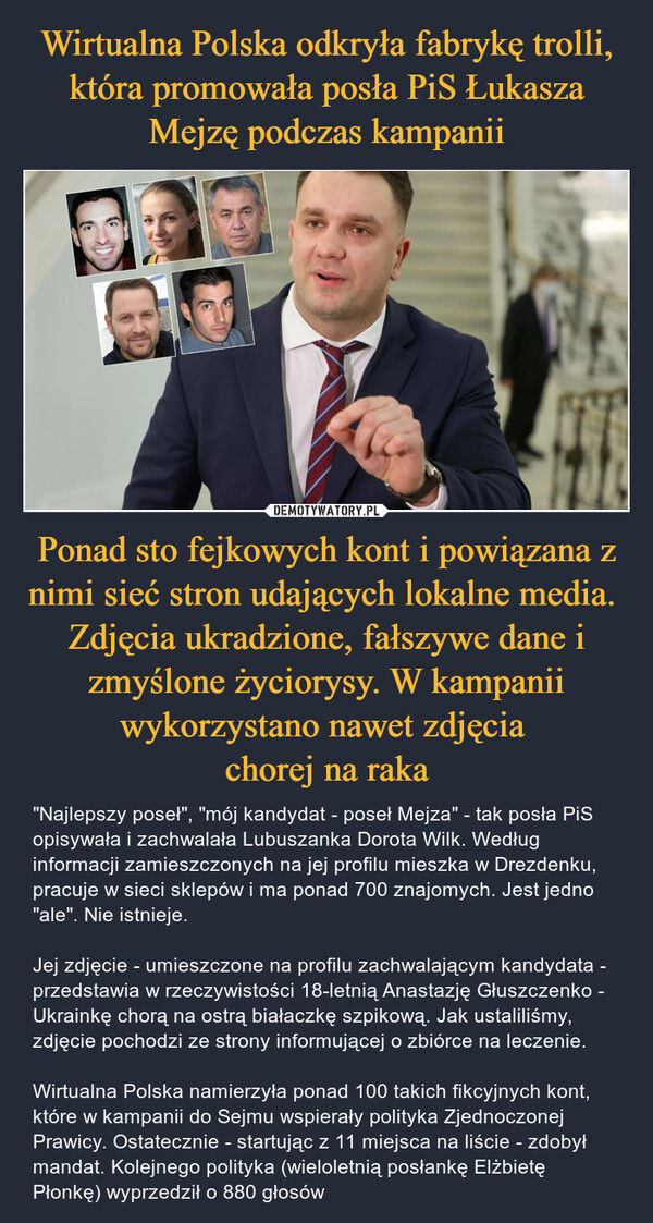 Wirtualna Polska odkryła fabrykę trolli, która promowała posła PiS Łukasza Mejzę podczas kampanii Ponad sto fejkowych kont i powiązana z nimi sieć stron udających lokalne media.  Zdjęcia ukradzione, fałszywe dane i zmyślone życiorysy. W kampanii wykorzystano nawet zdjęcia 
chorej na raka
