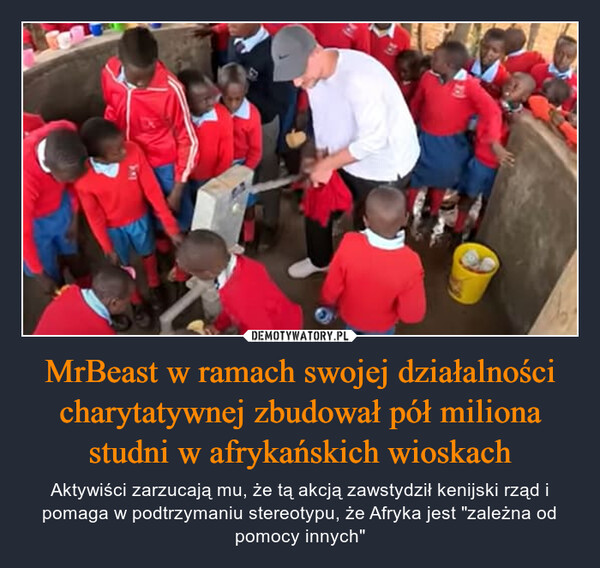 MrBeast w ramach swojej działalności charytatywnej zbudował pół miliona studni w afrykańskich wioskach – Aktywiści zarzucają mu, że tą akcją zawstydził kenijski rząd i pomaga w podtrzymaniu stereotypu, że Afryka jest "zależna od pomocy innych" DE