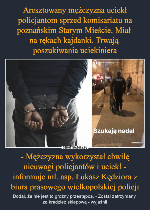 Aresztowany mężczyzna uciekł policjantom sprzed komisariatu na poznańskim Starym Mieście. Miał 
na rękach kajdanki. Trwają 
poszukiwania uciekiniera - Mężczyzna wykorzystał chwilę nieuwagi policjantów i uciekł - informuje mł. asp. Łukasz Kędziora z biura prasowego wielkopolskiej policji