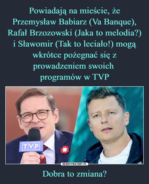 Powiadają na mieście, że Przemysław Babiarz (Va Banque), Rafał Brzozowski (Jaka to melodia?) i Sławomir (Tak to leciało!) mogą wkrótce pożegnać się z prowadzeniem swoich 
programów w TVP Dobra to zmiana?