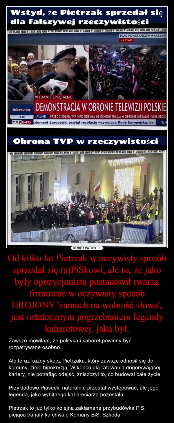 Od kilku lat Pietrzak w oczywisty sposób sprzedał się (s)PiSkowi, ale to, że jako były opozycjonista postanowił twarzą firmować w oczywisty sposób UROJONY 'zamach na wolność słowa', jest ostatecznym pogrzebaniem legendy kabaretowej, jaką był.