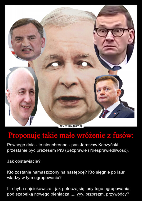 Proponuję takie małe wróżenie z fusów: – Pewnego dnia - to nieuchronne - pan Jarosław Kaczyński przestanie być prezesem PiS (Bezprawie i Niesprawiedliwość).Jak obstawiacie?Kto zostanie namaszczony na następcę? Kto sięgnie po laur władzy w tym ugrupowaniu? I - chyba najciekawsze - jak potoczą się losy tego ugrupowania pod szabelką nowego pieniacza...., yyy, przprszm, przywódcy? 