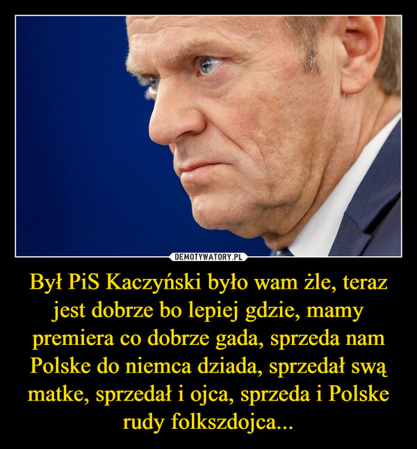 Był PiS Kaczyński było wam żle, teraz jest dobrze bo lepiej gdzie, mamy premiera co dobrze gada, sprzeda nam Polske do niemca dziada, sprzedał swą matke, sprzedał i ojca, sprzeda i Polske rudy folkszdojca...