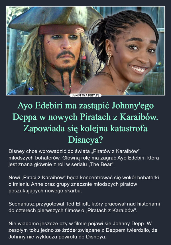 Ayo Edebiri ma zastąpić Johnny'ego Deppa w nowych Piratach z Karaibów. Zapowiada się kolejna katastrofa Disneya? – Disney chce wprowadzić do świata „Piratów z Karaibów" młodszych bohaterów. Główną rolę ma zagrać Ayo Edebiri, która jest znana głównie z roli w serialu „The Bear". Nowi „Piraci z Karaibów" będą koncentrować się wokół bohaterki o imieniu Anne oraz grupy znacznie młodszych piratów poszukujących nowego skarbu. Scenariusz przygotował Ted Elliott, który pracował nad historiami do czterech pierwszych filmów o „Piratach z Karaibów". Nie wiadomo jeszcze czy w filmie pojawi się Johnny Depp. W zeszłym toku jedno ze źródeł związane z Deppem twierdziło, że Johnny nie wyklucza powrotu do Disneya. 