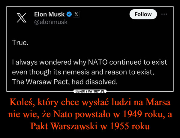Koleś, który chce wysłać ludzi na Marsa nie wie, że Nato powstało w 1949 roku, a Pakt Warszawski w 1955 roku –  xTrue.Elon Musk X@elonmuskFollowI always wondered why NATO continued to existeven though its nemesis and reason to exist,The Warsaw Pact, had dissolved.